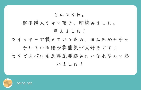 こんにちわ。
御本購入させて頂き、即読みました。
萌えました！
ツイッターで載せていたあの、ほんわかモチモチしている絵や雰囲気が大好きです！
セクピスパロも是非是非読みたいなあなんて思いました！
