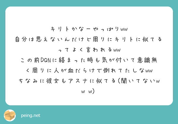 
キリトかなーやっぱりww 
自分は思えないんだけど周りにキリトに似てるってよく言われるww 
この前DQNに絡まった時も気が付いて意識無く周りに人が血だらけで倒れてたしなww 
ちなみに彼女もアスナに似てる(聞いてないw w w)