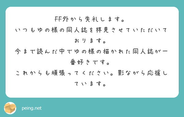 FF外から失礼します。
いつもゆの様の同人誌を拝見させていただいております。
今まで読んだ中でゆの様の描かれた同人誌が一番好きです。
これからも頑張ってください。影ながら応援しています。