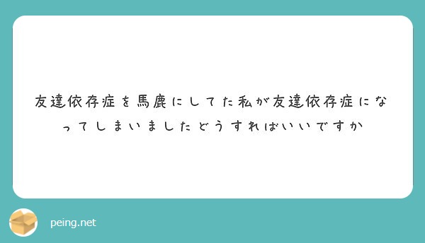 友達依存症を馬鹿にしてた私が友達依存症になってしまいましたどうすればいいですか Peing 質問箱