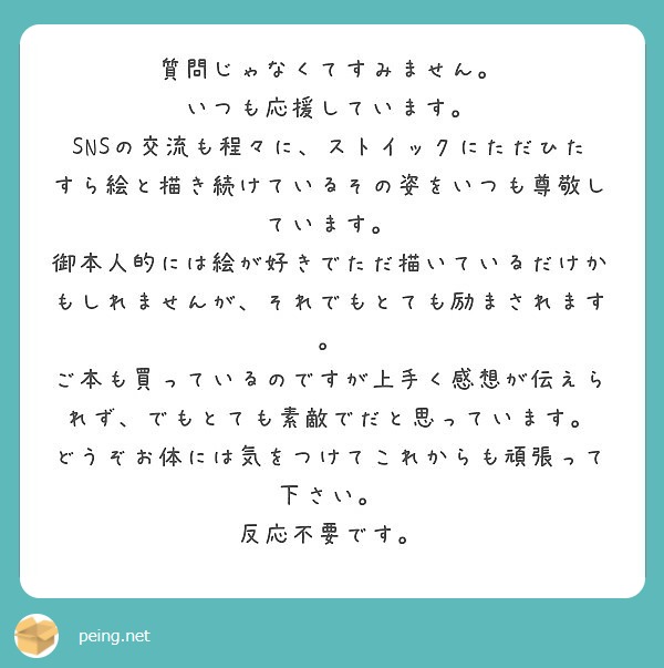 質問じゃなくてすみません。
いつも応援しています。
SNSの交流も程々に、ストイックにただひたすら絵と描き続けているその姿をいつも尊敬しています。
御本人的には絵が好きでただ描いているだけかもしれませんが、それでもとても励まされます。
ご本も買っているのですが上手く感想が伝えられず、でもとても素敵でだと思っています。
どうぞお体には気をつけてこれからも頑張って下さい。
反応不要です。