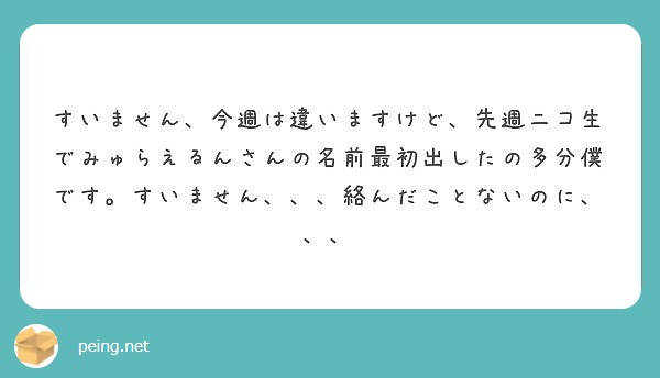 すいません 今週は違いますけど 先週ニコ生でみゅらえるんさんの名前最初出したの多分僕です すいません 絡んだ Peing 質問箱