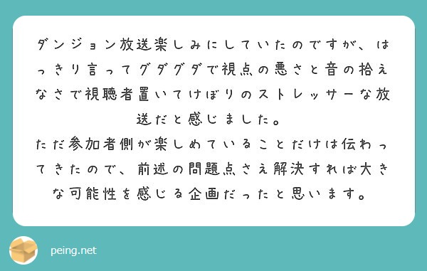 ダンジョン放送楽しみにしていたのですが、はっきり言ってグダグダで視点の悪さと音の拾えなさで視聴者置いてけぼりのストレッサーな放送だと感じました。
ただ参加者側が楽しめていることだけは伝わってきたので、前述の問題点さえ解決すれば大きな可能性を感じる企画だったと思います。