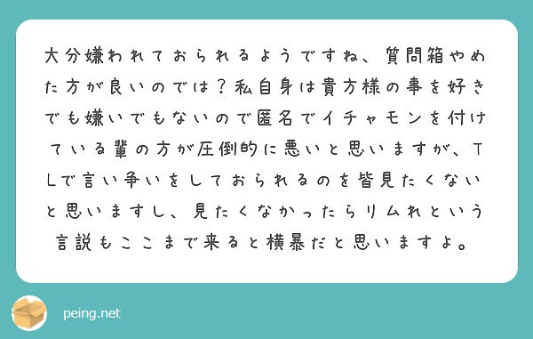 大分嫌われておられるようですね、質問箱やめた方が良いのでは？私自身は貴方様の事を好きでも嫌いでもないので匿名でイチャモンを付けている輩の方が圧倒的に悪いと思いますが、TLで言い争いをしておられるのを皆見たくないと思いますし、見たくなかったらリムれという言説もここまで来ると横暴だと思いますよ。