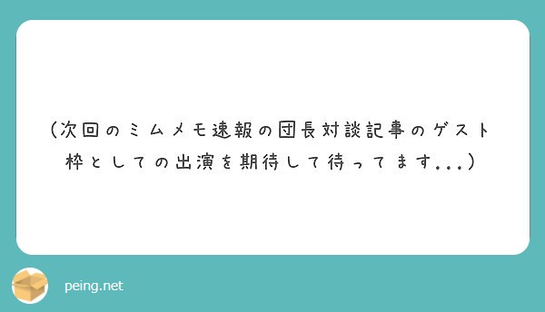 次回のミムメモ速報の団長対談記事のゲスト枠としての出演を期待して待ってます Peing 質問箱