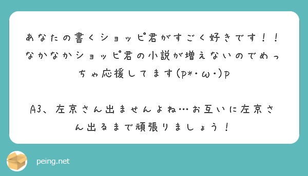 あなたの書くショッピ君がすごく好きです なかなかショッピ君の小説が増えないのでめっちゃ応援してます P W Peing 質問箱