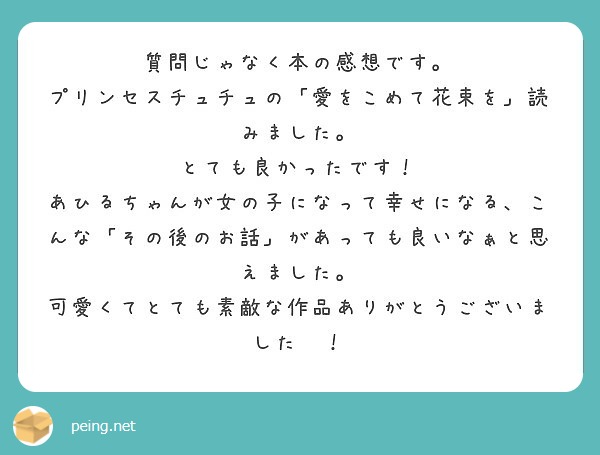 質問じゃなく本の感想です。
プリンセスチュチュの「愛をこめて花束を」読みました。
とても良かったです！
あひるちゃんが女の子になって幸せになる、こんな「その後のお話」があっても良いなぁと思えました。
可愛くてとても素敵な作品ありがとうございました〜！