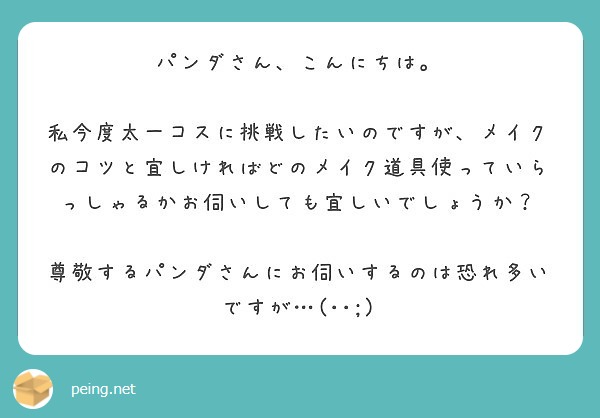パンダさん、こんにちは。

私今度太一コスに挑戦したいのですが、メイクのコツと宜しければどのメイク道具使っていらっしゃるかお伺いしても宜しいでしょうか？

尊敬するパンダさんにお伺いするのは恐れ多いですが…(･･;)