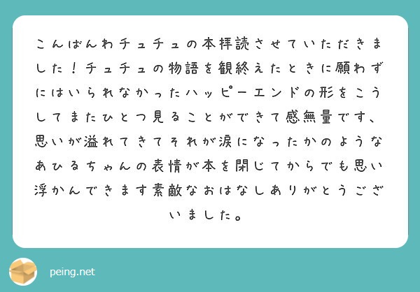 こんばんわチュチュの本拝読させていただきました！チュチュの物語を観終えたときに願わずにはいられなかったハッピーエンドの形をこうしてまたひとつ見ることができて感無量です、思いが溢れてきてそれが涙になったかのようなあひるちゃんの表情が本を閉じてからでも思い浮かんできます素敵なおはなしありがとうございました。