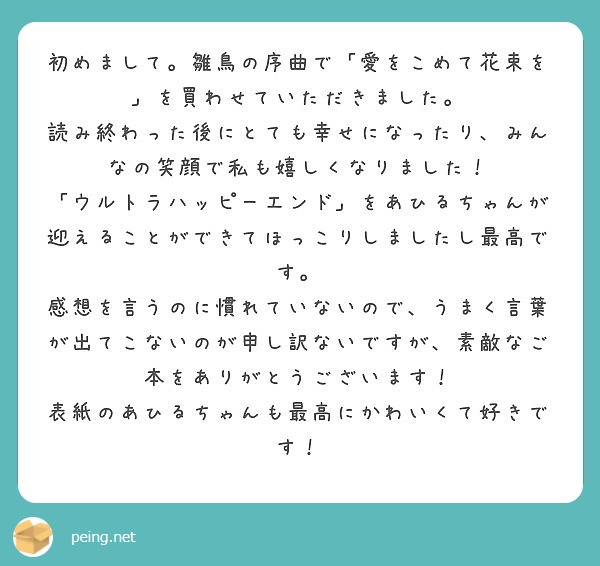 初めまして。雛鳥の序曲で「愛をこめて花束を」を買わせていただきました。
読み終わった後にとても幸せになったり、みんなの笑顔で私も嬉しくなりました！
「ウルトラハッピーエンド」をあひるちゃんが迎えることができてほっこりしましたし最高です。
感想を言うのに慣れていないので、うまく言葉が出てこないのが申し訳ないですが、素敵なご本をありがとうございます！
表紙のあひるちゃんも最高にかわいくて好きです！