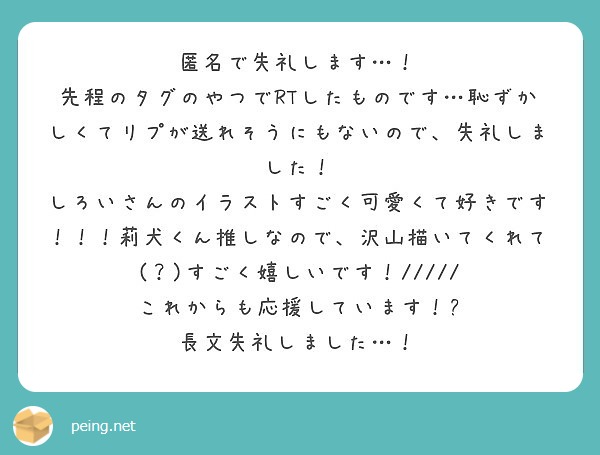 匿名で失礼します…！
先程のタグのやつでRTしたものです…恥ずかしくてリプが送れそうにもないので、失礼しました！
しろいさんのイラストすごく可愛くて好きです！！！莉犬くん推しなので、沢山描いてくれて(？)すごく嬉しいです！/////
これからも応援しています！✨
長文失礼しました…！