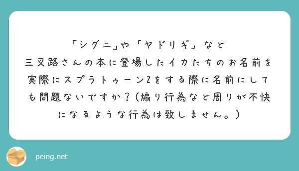｢シグニ｣や「ヤドリギ」など
三叉路さんの本に登場したイカたちのお名前を実際にスプラトゥーン2をする際に名前にしても問題ないですか？(煽り行為など周りが不快になるような行為は致しません。)