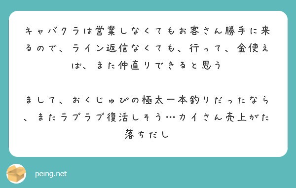 キャバクラは営業しなくてもお客さん勝手に来るので ライン返信なくても 行って 金使えば また仲直りできると思う Peing 質問箱