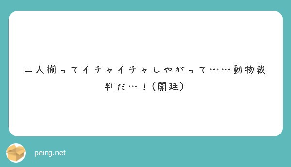 二人揃ってイチャイチャしやがって 動物裁判だ 開廷 Peing 質問箱