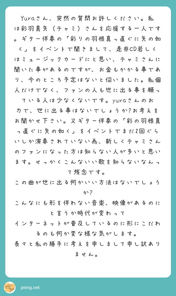 Yuraさん、突然の質問お許しください。私は彩羽真矢（チャミ）さんを応援する一人です。ギター伴奏の「彩りの羽根真っ直ぐに矢の如く」をイベントで聞きまして、是非CD若しくはミュージックカードにと思い、チャミさんに聞いた事があるのですが、お金もかかる事であり、今のところ予定はないと伺いました。私個人だけでなく、ファンの人も世に出る事を願っている人は少なくないです。yuraさんのお力で、世に出る事はないでしょうか❓お考えをお聞かせ下さい。又ギター伴奏の「彩の羽根真っ直ぐに矢の如く」をイベントでまだ2回ぐらいしか演奏されていない為、新しくチャミさんのファンになった方は知らない人が多いと思います。せっかくこんないい歌を知らないなんって残念です。
この曲が世に出る何かいい方法はないでしょうか❓
こんなにも形を伴わない音楽、映像があるのにと言うか時代が変わって
インターネットが普及しているのに形にこだわるのも何か変な様な気がします。
長々と私の勝手に考えを申しまして申し訳ありません。