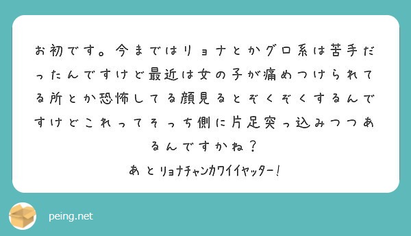 お初です 今まではリョナとかグロ系は苦手だったんですけど最近は女の子が痛めつけられてる所とか恐怖してる顔見るとぞ Peing 質問箱