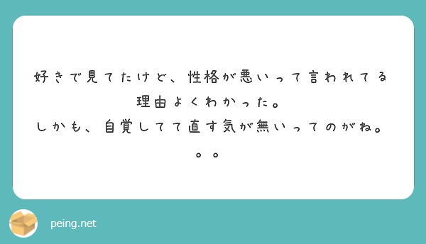 好きで見てたけど 性格が悪いって言われてる理由よくわかった しかも 自覚してて直す気が無いってのがね Peing 質問箱