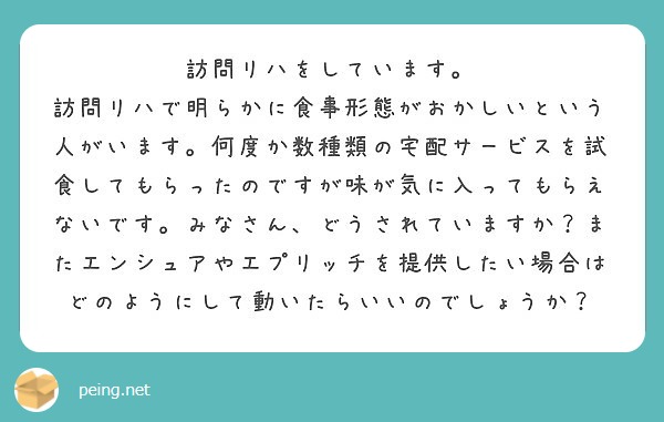訪問リハをしています。
訪問リハで明らかに食事形態がおかしいという人がいます。何度か数種類の宅配サービスを試食してもらったのですが味が気に入ってもらえないです。みなさん、どうされていますか？またエンシュアやエプリッチを提供したい場合はどのようにして動いたらいいのでしょうか？