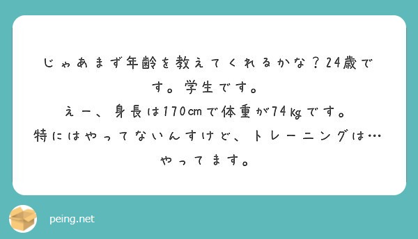 じゃあまず年齢を教えてくれるかな 24歳です 学生です えー 身長は170 で体重が74 です Peing 質問箱