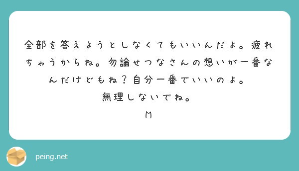 全部を答えようとしなくてもいいんだよ。疲れちゃうからね。勿論せつなさんの想いが一番なんだけどもね？自分一番でいい | Peing -質問箱-