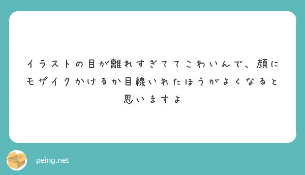 イラストの目が離れすぎててこわいんで 顔にモザイクかけるか目線いれたほうがよくなると思いますよ Peing 質問箱