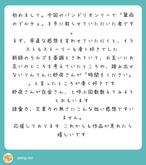 初めまして。今回のバンドリオンリーで「翠雨のドルチェ」を手に取らせていただいた者です。
まず、率直な感想を言わせていただくと、イラストもストーリーも凄く好きでした‼
新緑のラルゴを基調とされていて、お互いにお互いのところを考えていたところや、踏み出せないりんりんに紗夜さんが「時間をください。」と言ったところが凄く好きです‼
紗夜さんが白金さん、と呼ぶ回数数えてみようとおもいます‼
語彙力、文章力の無さにこんな拙い感想ですいません。
応援しております‼これからも作品が見れたら嬉しいです‼