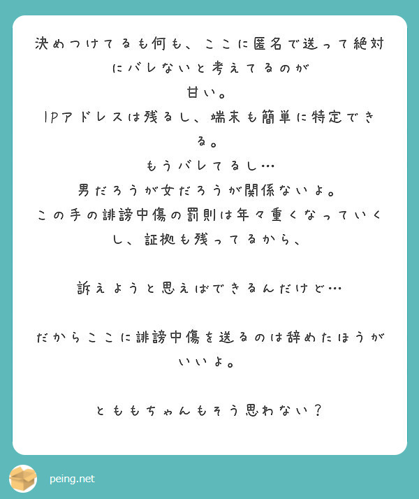 決めつけてるも何も、ここに匿名で送って絶対にバレないと考えてるのが
甘い。
IPアドレスは残るし、端末も簡単に特定できる。
もうバレてるし…
男だろうが女だろうが関係ないよ。
この手の誹謗中傷の罰則は年々重くなっていくし、証拠も残ってるから、

訴えようと思えばできるんだけど…

だからここに誹謗中傷を送るのは辞めたほうがいいよ。

とももちゃんもそう思わない？