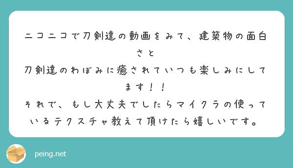 ニコニコで刀剣達の動画をみて、建築物の面白さと
刀剣達のわぼみに癒されていつも楽しみにしてます！！
それで、もし大丈夫でしたらマイクラの使っているテクスチャ教えて頂けたら嬉しいです。