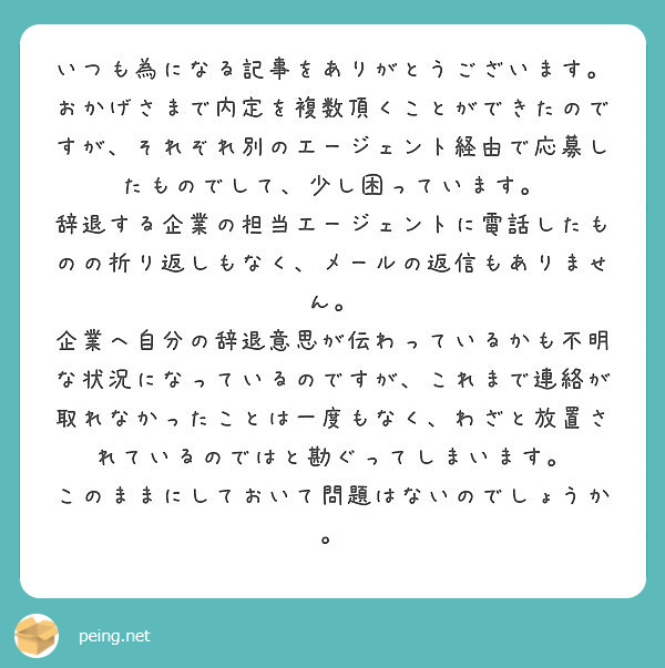 いつも為になる記事をありがとうございます。
おかげさまで内定を複数頂くことができたのですが、それぞれ別のエージェント経由で応募したものでして、少し困っています。
辞退する企業の担当エージェントに電話したものの折り返しもなく、メールの返信もありません。
企業へ自分の辞退意思が伝わっているかも不明な状況になっているのですが、これまで連絡が取れなかったことは一度もなく、わざと放置されているのではと勘ぐってしまいます。
このままにしておいて問題はないのでしょうか。