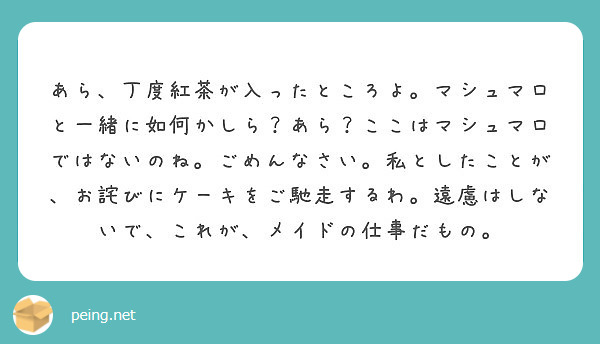 あら、丁度紅茶が入ったところよ。マシュマロと一緒に如何かしら？あら？ここはマシュマロではないのね。ごめんなさい。私としたことが、お詫びにケーキをご馳走するわ。遠慮はしないで、これが、メイドの仕事だもの。
