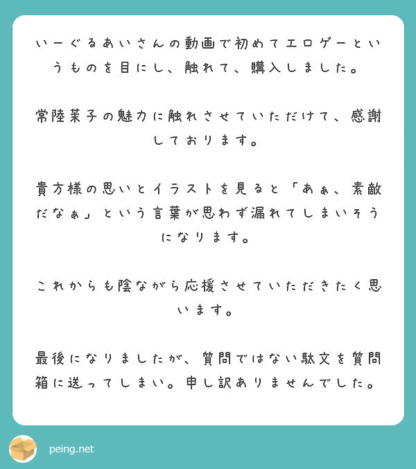いーぐるあいさんの動画で初めてエロゲーというものを目にし、触れて、購入しました。

常陸茉子の魅力に触れさせていただけて、感謝しております。

貴方様の思いとイラストを見ると「あぁ、素敵だなぁ」という言葉が思わず漏れてしまいそうになります。

これからも陰ながら応援させていただきたく思います。

最後になりましたが、質問ではない駄文を質問箱に送ってしまい。申し訳ありませんでした。
