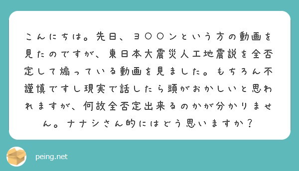 こんにちは。先日、ヨ○○ンという方の動画を見たのですが、東日本大震災人工地震説を全否定して煽っている動画を見ました。もちろん不謹慎ですし現実で話したら頭がおかしいと思われますが、何故全否定出来るのかが分かりません。ナナシさん的にはどう思いますか？
