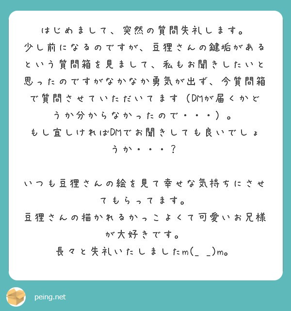 はじめまして、突然の質問失礼します。
少し前になるのですが、豆狸さんの鍵垢があるという質問箱を見まして、私もお聞きしたいと思ったのですがなかなか勇気が出ず、今質問箱で質問させていただいてます（DMが届くかどうか分からなかったので・・・）。
もし宜しければDMでお聞きしても良いでしょうか・・・？

いつも豆狸さんの絵を見て幸せな気持ちにさせてもらってます。
豆狸さんの描かれるかっこよくて可愛いお兄様が大好きです。
長々と失礼いたしましたm(_ _)m。