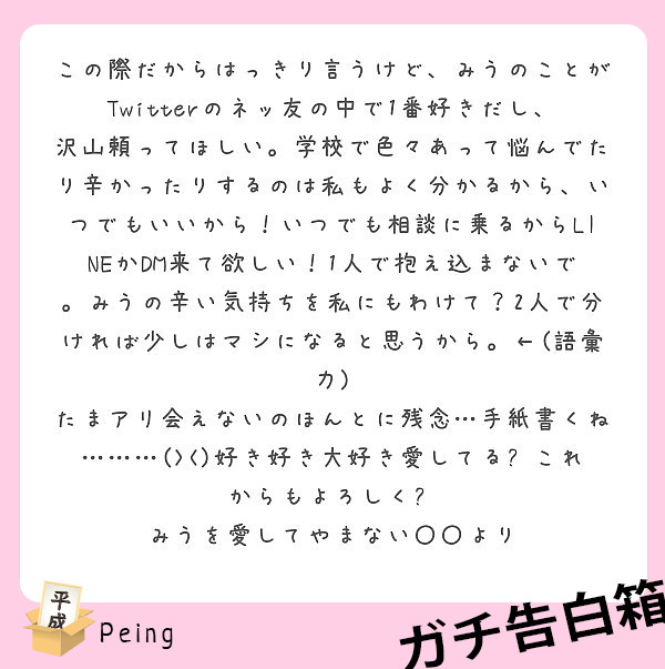 この際だからはっきり言うけど、みうのことがTwitterのネッ友の中で1番好きだし、沢山頼ってほしい。学校で色々あって悩んでたり辛かったりするのは私もよく分かるから、いつでもいいから！いつでも相談に乗るからLINEかDM来て欲しい！1人で抱え込まないで。みうの辛い気持ちを私にもわけて？2人で分ければ少しはマシになると思うから。←(語彙力)
たまアリ会えないのほんとに残念…手紙書くね………(><)好き好き大好き愛してる😘これからもよろしく🙏
みうを愛してやまない〇〇より