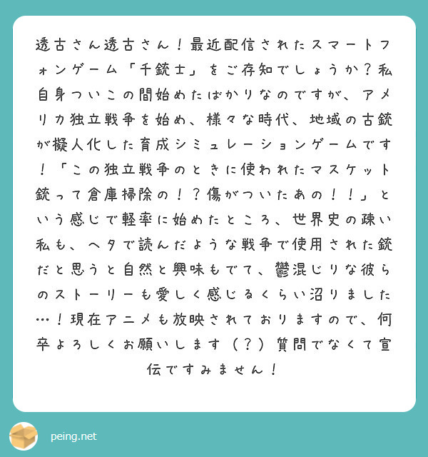 透古さん透古さん！最近配信されたスマートフォンゲーム「千銃士」をご存知でしょうか？私自身ついこの間始めたばかりなのですが、アメリカ独立戦争を始め、様々な時代、地域の古銃が擬人化した育成シミュレーションゲームです！「この独立戦争のときに使われたマスケット銃って倉庫掃除の！？傷がついたあの！！」という感じで軽率に始めたところ、世界史の疎い私も、ヘタで読んだような戦争で使用された銃だと思うと自然と興味もでて、鬱混じりな彼らのストーリーも愛しく感じるくらい沼りました…！現在アニメも放映されておりますので、何卒よろしくお願いします（？）質問でなくて宣伝ですみません！