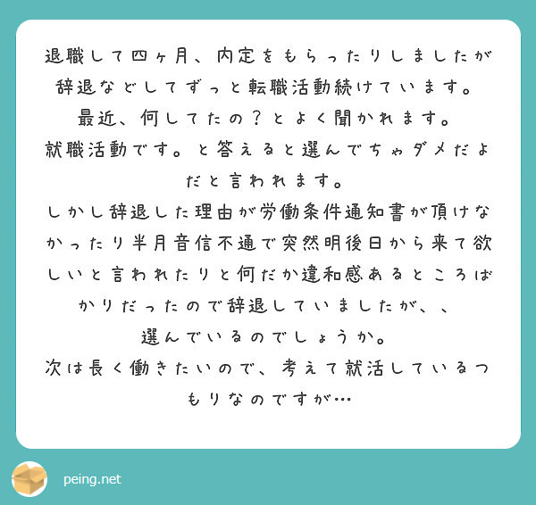 退職して四ヶ月、内定をもらったりしましたが辞退などしてずっと転職活動続けています。 最近、何してたの？とよく聞かれます。
就職活動です。と答えると選んでちゃダメだよだと言われます。
しかし辞退した理由が労働条件通知書が頂けなかったり半月音信不通で突然明後日から来て欲しいと言われたりと何だか違和感あるところばかりだったので辞退していましたが、、
選んでいるのでしょうか。
次は長く働きたいので、考えて就活しているつもりなのですが…