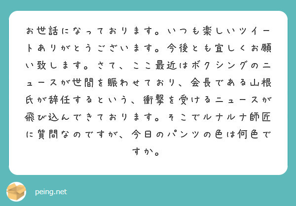 お世話になっております。いつも楽しいツイートありがとうございます。今後とも宜しくお願い致します。さて、ここ最近はボクシングのニュースが世間を賑わせており、会長である山根氏が辞任するという、衝撃を受けるニュースが飛び込んできております。そこでルナルナ師匠に質問なのですが、今日のパンツの色は何色ですか。