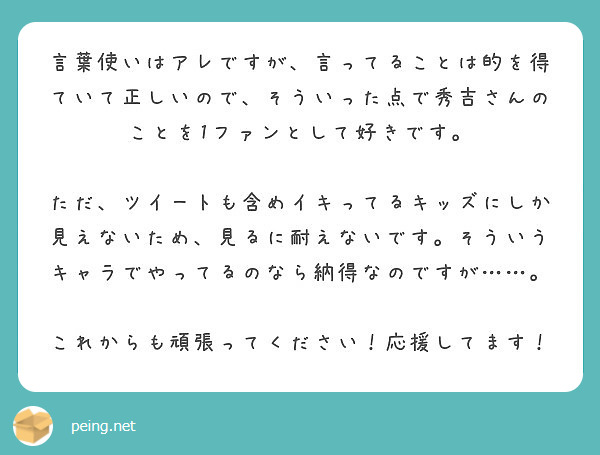 言葉使いはアレですが 言ってることは的を得ていて正しいので そういった点で秀吉さんのことを1ファンとして好きです Peing 質問箱