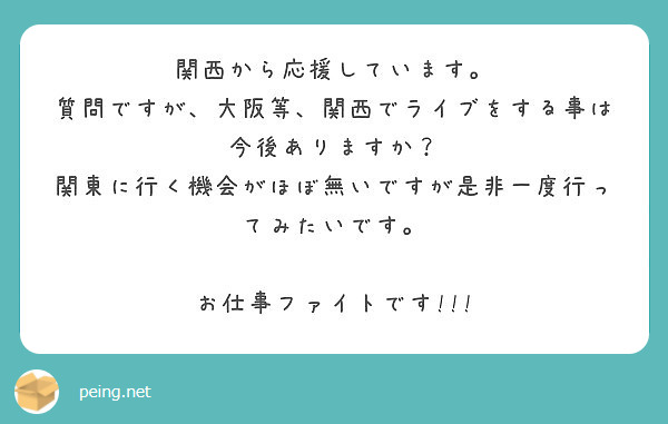 関西から応援しています。
質問ですが、大阪等、関西でライブをする事は今後ありますか？
関東に行く機会がほぼ無いですが是非一度行ってみたいです。

お仕事ファイトです!!!