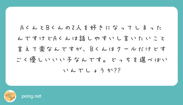AくんとBくんの2人を好きになってしまったんですけどAくんは話しやすいし言いたいこと言えて楽なんですが、Bくんはクールだけどすごく優しいいい子なんです。どっちを選べばいいんでしょうか??