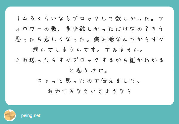 リムるくらいならブロックして欲しかった。フォロワーの数、多少欲しかっただけなの？そう思ったら悲しくなった。病み垢なんだからすぐ病んでしまうんです。すみません。
これ送ったらすぐブロックするから誰かわかると思うけど。
ちょっと思ったので伝えました。
おやすみなさいさようなら