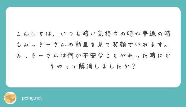 こんにちは いつも暗い気持ちの時や普通の時もみっきーさんの動画を見て笑顔でいれます みっきーさんは何か不安なこと Peing 質問箱