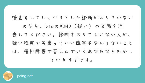 検査をしてしっかりとした診断がおりていないのなら、bioのADHD（疑い）の文面を消去してください。診断をおりてもいない人が、疑い程度で名乗っていい障害名なんてないことは、精神障害で苦しんでいるあなたならわかっているはずです。