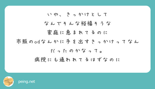 いや、きっかけとして
なんでそんな裕福そうな
家庭に恵まれてるのに
市販のodなんかに手を出すきっかけってなんだったのかなって。
病院にも通われてるはずなのに

