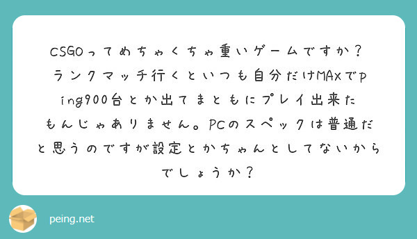 CSGOってめちゃくちゃ重いゲームですか？ランクマッチ行くといつも自分だけMAXでping900台とか出てまともにプレイ出来たもんじゃありません。PCのスペックは普通だと思うのですが設定とかちゃんとしてないからでしょうか？