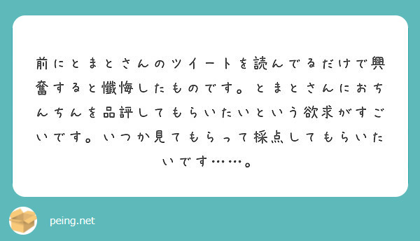 前にとまとさんのツイートを読んでるだけで興奮すると懺悔したものです。とまとさんにおちんちんを品評してもらいたいという欲求がすごいです。いつか見てもらって採点してもらいたいです……。