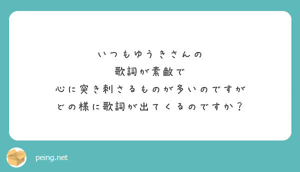 いつもゆうきさんの 歌詞が素敵で 心に突き刺さるものが多いのですが どの様に歌詞が出てくるのですか Peing 質問箱