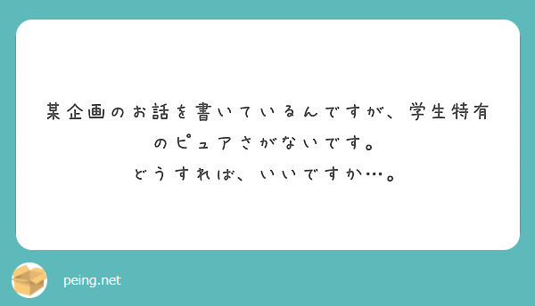 某企画のお話を書いているんですが、学生特有のピュアさがないです。
どうすれば、いいですか…。