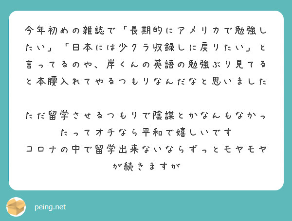 今年初めの雑誌で 長期的にアメリカで勉強したい 日本には少クラ収録しに戻りたい と言ってるのや 岸くんの英語の Peing 質問箱