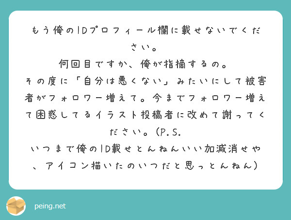 もう俺のIDプロフィール欄に載せないでください。
何回目ですか、俺が指摘するの。
その度に「自分は悪くない」みたいにして被害者がフォロワー増えて。今までフォロワー増えて困惑してるイラスト投稿者に改めて謝ってください。(P.S. いつまで俺のID載せとんねんいい加減消せや、アイコン描いたのいつだと思っとんねん)